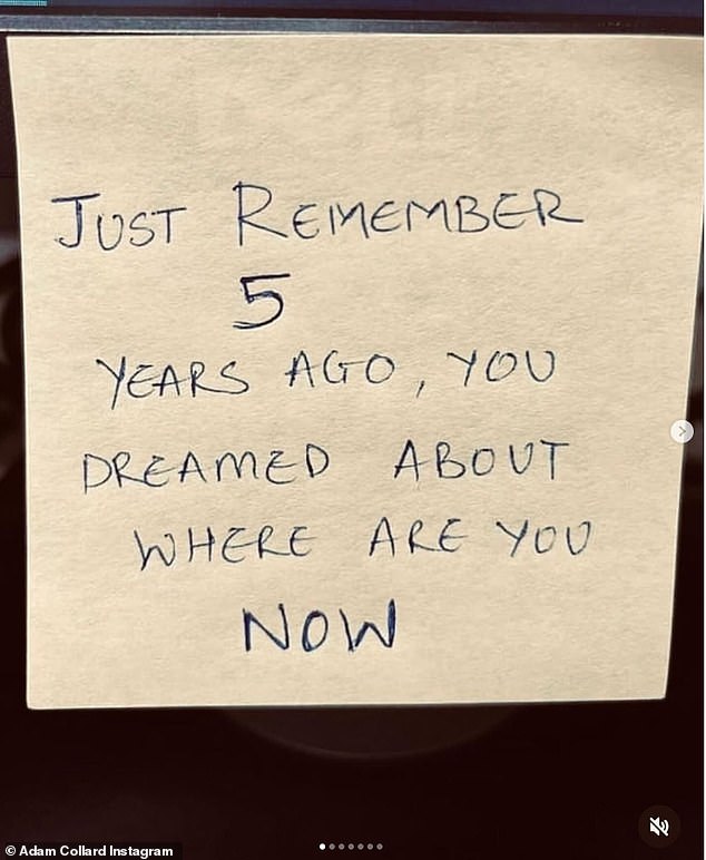 Meanwhile, Adam hinted that he had experienced a recent positive life change last week, when he took to his Instagram to share a snap of a sticky note that read: 'Just remember 5 years ago you dreamed of where you are now.'